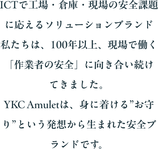 ICTで工場・倉庫・現場の安全課題に応えるソリューションブランド 私たちは、100年以上、現場で働く「作業者の安全」に向き合い続けてきました。YKC Amuletは、身に着ける”お守り”という発想から生まれた安全ブランドです。